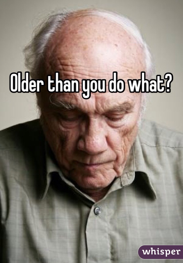 Older than you do what?