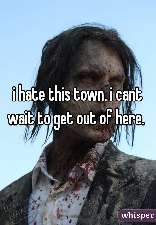 i hate this town. i cant wait to get out of here.  