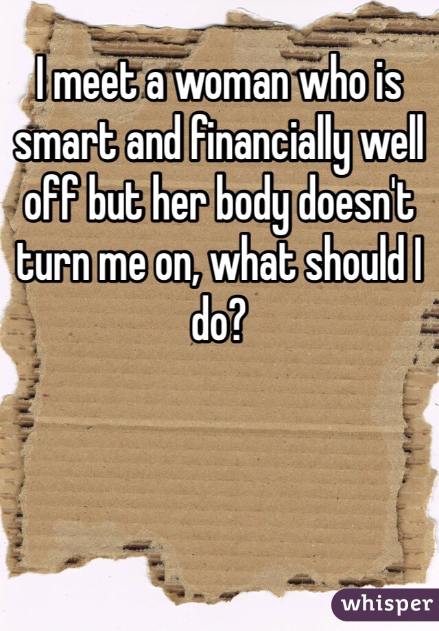 I meet a woman who is smart and financially well off but her body doesn't turn me on, what should I do?