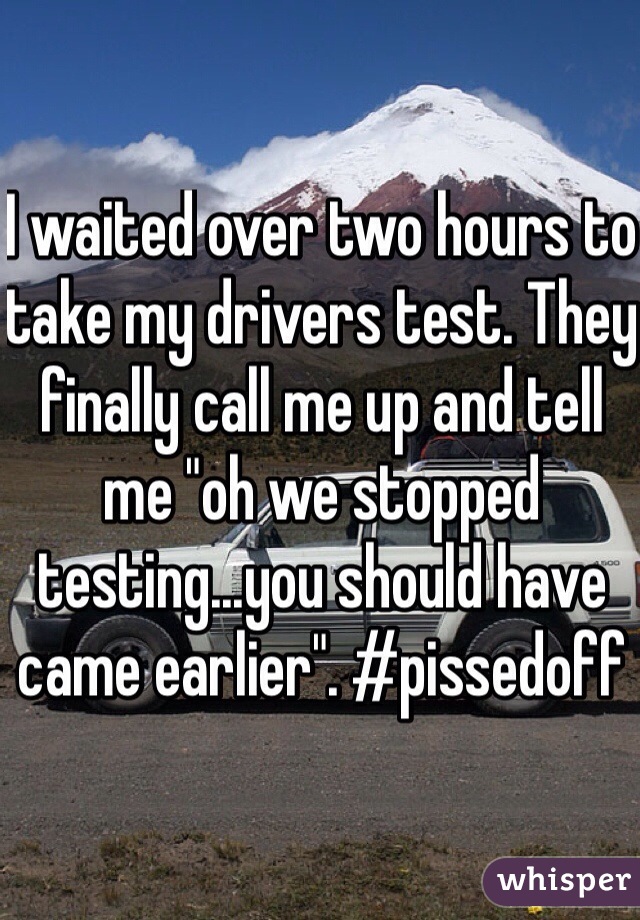 I waited over two hours to take my drivers test. They finally call me up and tell  me "oh we stopped testing...you should have came earlier". #pissedoff