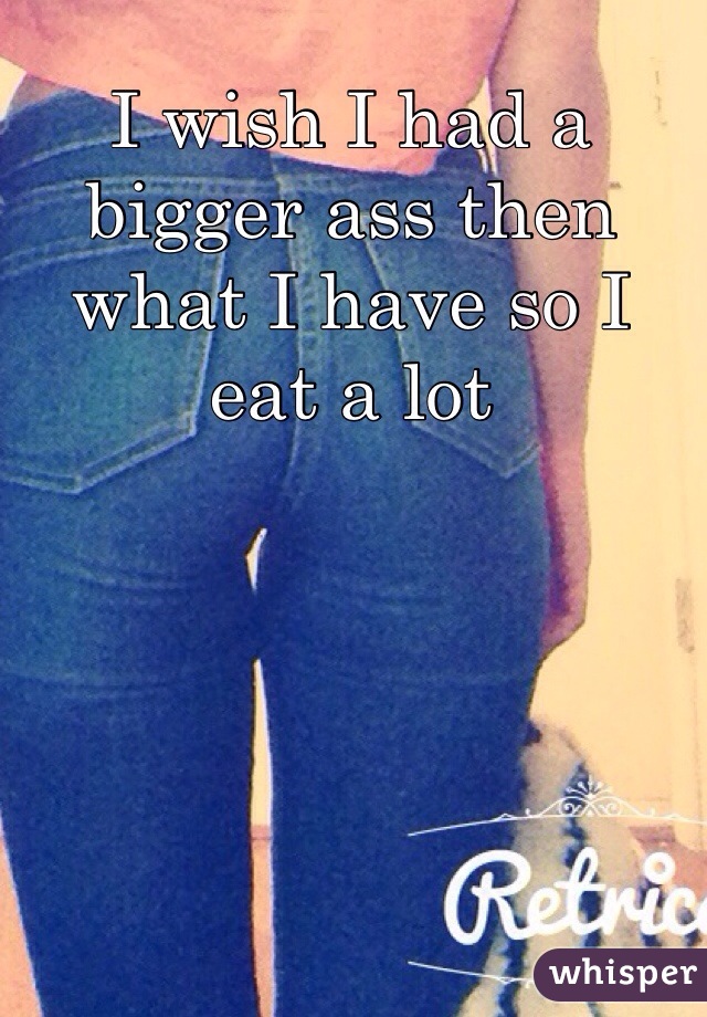 I wish I had a bigger ass then what I have so I eat a lot 