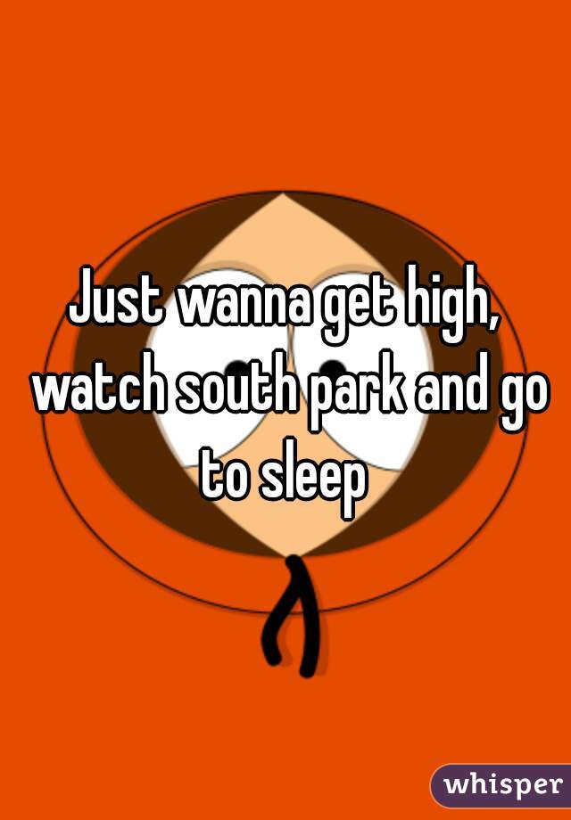 Just wanna get high, watch south park and go to sleep 