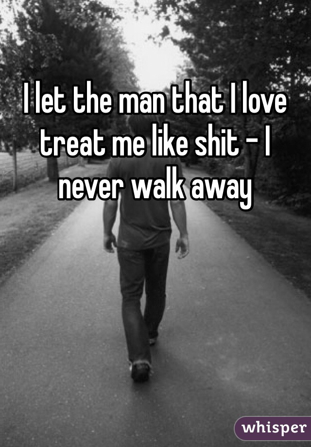 I let the man that I love treat me like shit - I never walk away