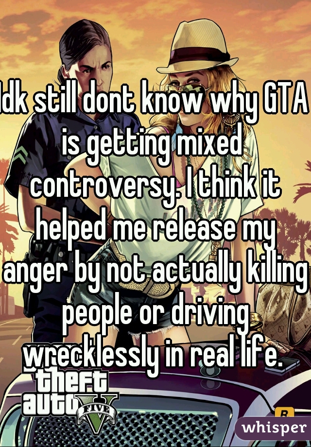 Idk still dont know why GTA is getting mixed  controversy. I think it helped me release my anger by not actually killing people or driving wrecklessly in real life. 