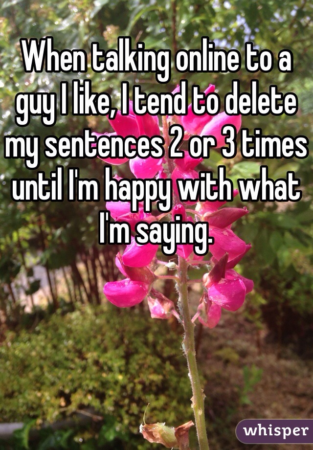 When talking online to a guy I like, I tend to delete my sentences 2 or 3 times until I'm happy with what I'm saying.