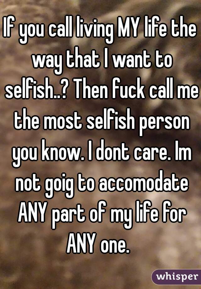 If you call living MY life the way that I want to selfish..? Then fuck call me the most selfish person you know. I dont care. Im not goig to accomodate ANY part of my life for ANY one.  