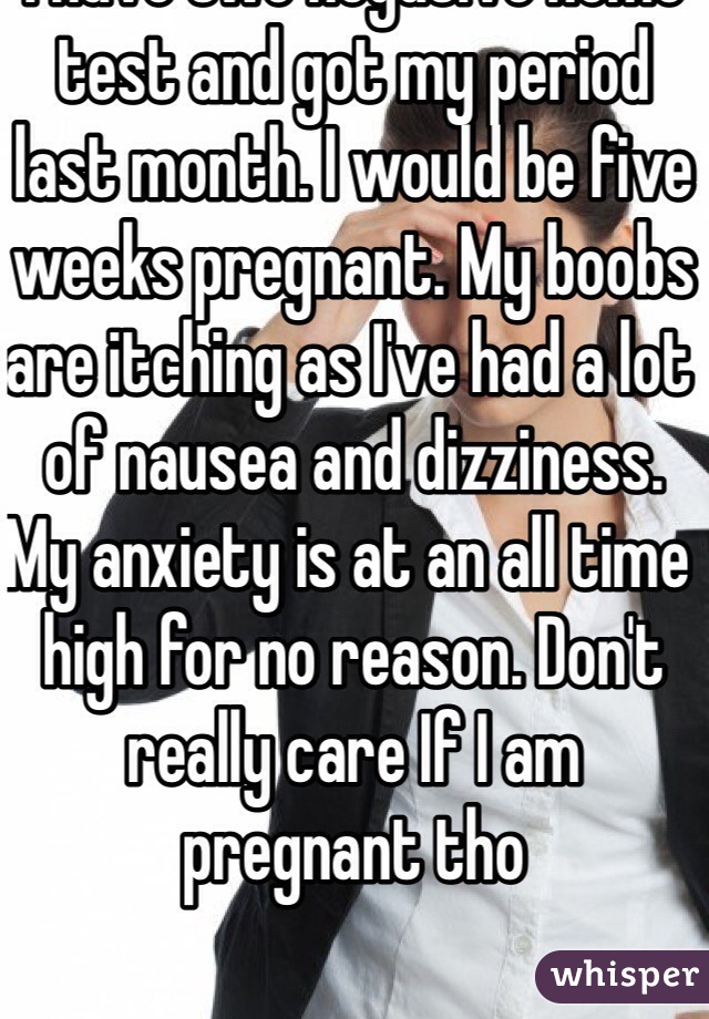 I think I might be pregnant. I have two negative home test and got my period last month. I would be five weeks pregnant. My boobs are itching as I've had a lot of nausea and dizziness. My anxiety is at an all time high for no reason. Don't really care If I am pregnant tho