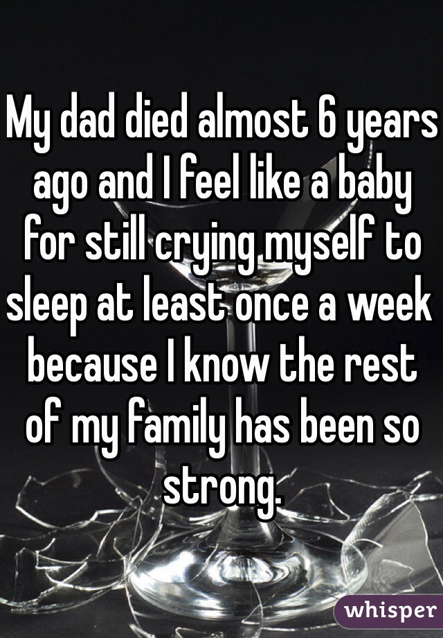 My dad died almost 6 years ago and I feel like a baby for still crying myself to sleep at least once a week because I know the rest of my family has been so strong.