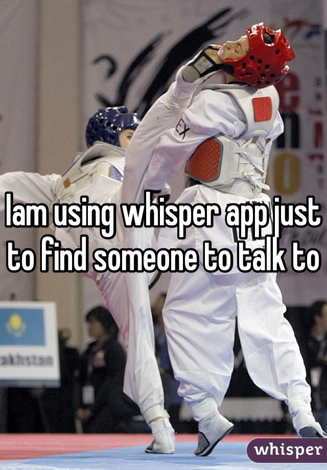 Iam using whisper app just to find someone to talk to