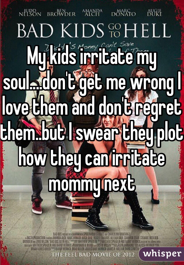 My kids irritate my soul....don't get me wrong I love them and don't regret them..but I swear they plot how they can irritate mommy next 