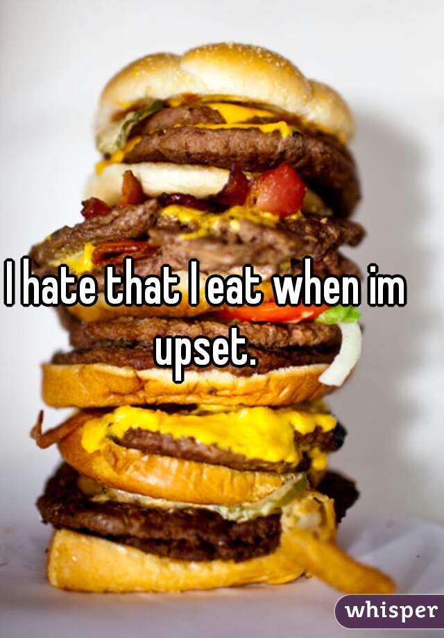I hate that I eat when im upset. 
