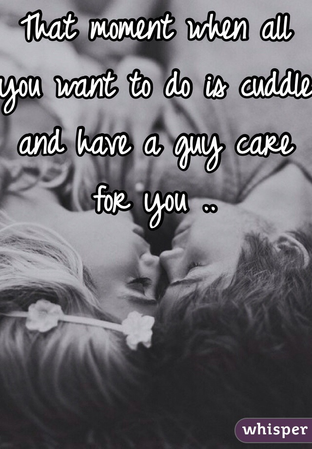 That moment when all you want to do is cuddle and have a guy care for you .. 