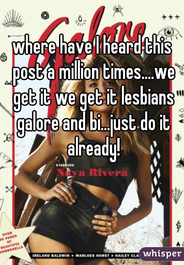 where have I heard this post a million times....we get it we get it lesbians galore and bi...just do it already!
