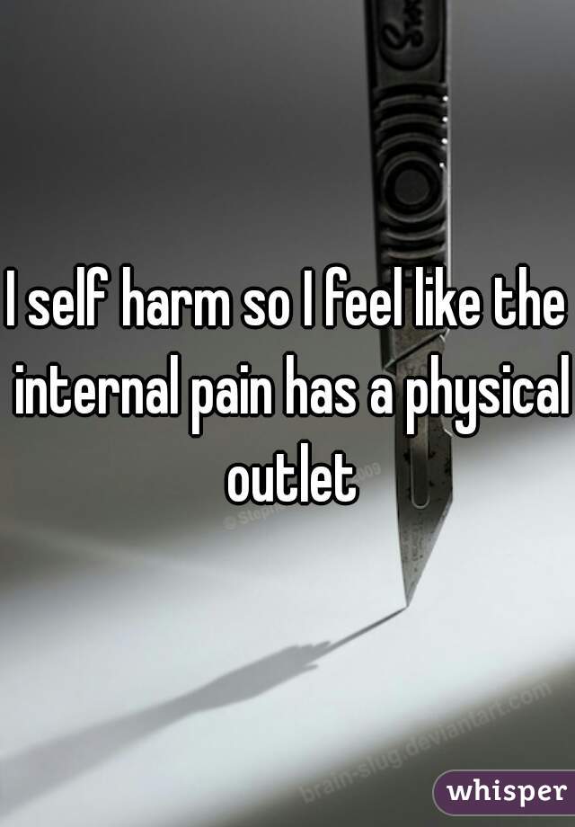 I self harm so I feel like the internal pain has a physical outlet