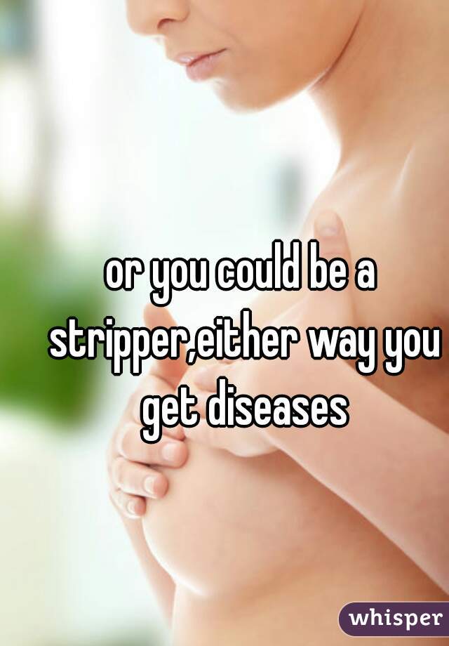 or you could be a stripper,either way you get diseases