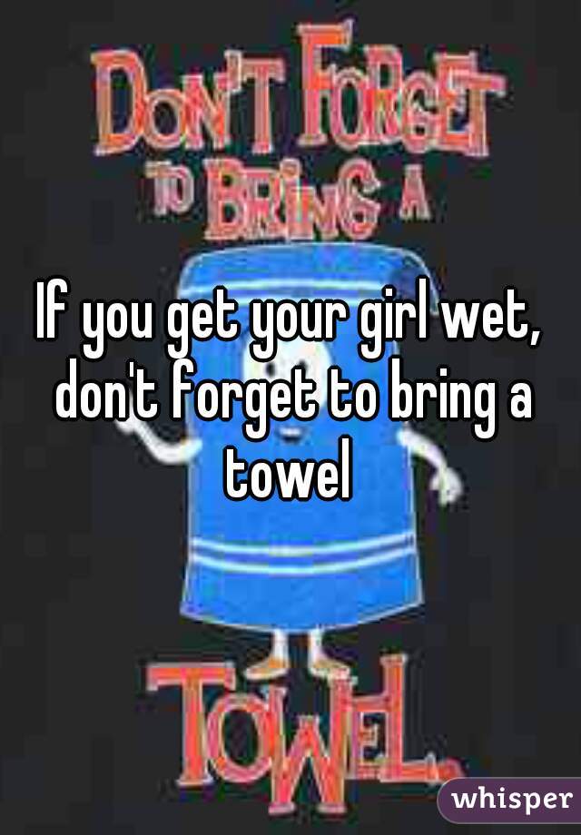 If you get your girl wet, don't forget to bring a towel 