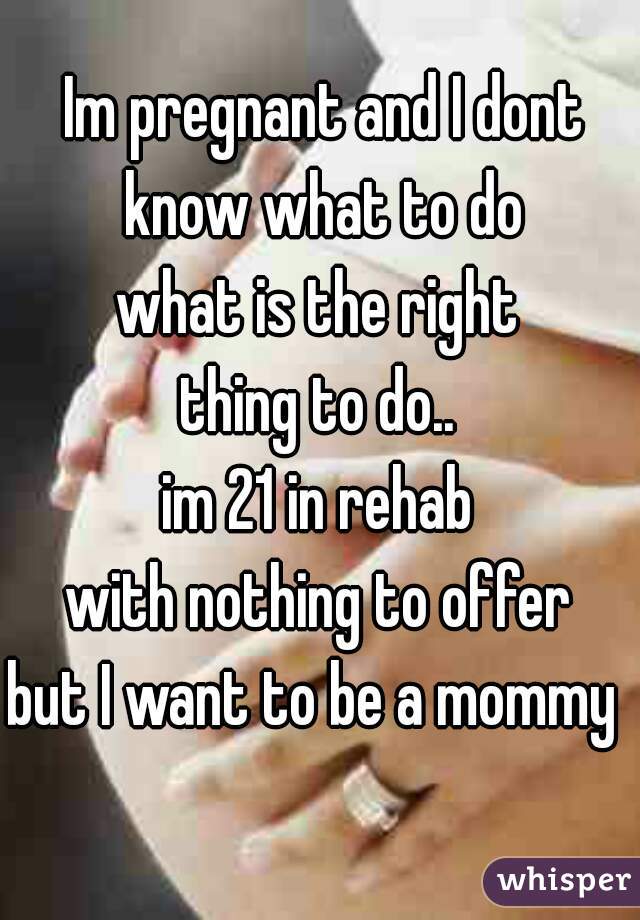 Im pregnant and I dont know what to do 
what is the right 
thing to do.. 
im 21 in rehab 
with nothing to offer 
but I want to be a mommy   