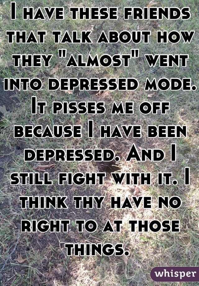 I have these friends that talk about how they "almost" went into depressed mode. It pisses me off because I have been depressed. And I still fight with it. I think thy have no right to at those things. 