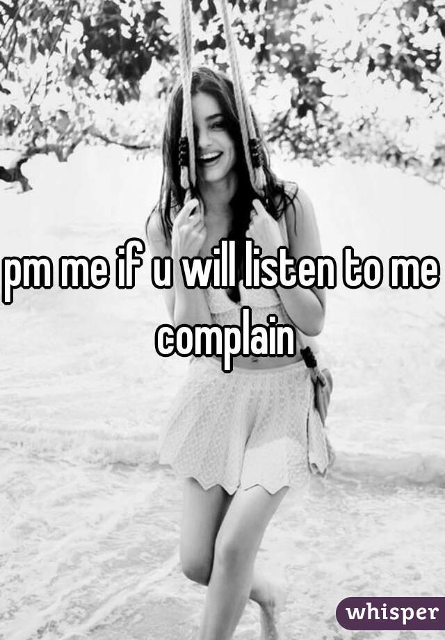 pm me if u will listen to me complain