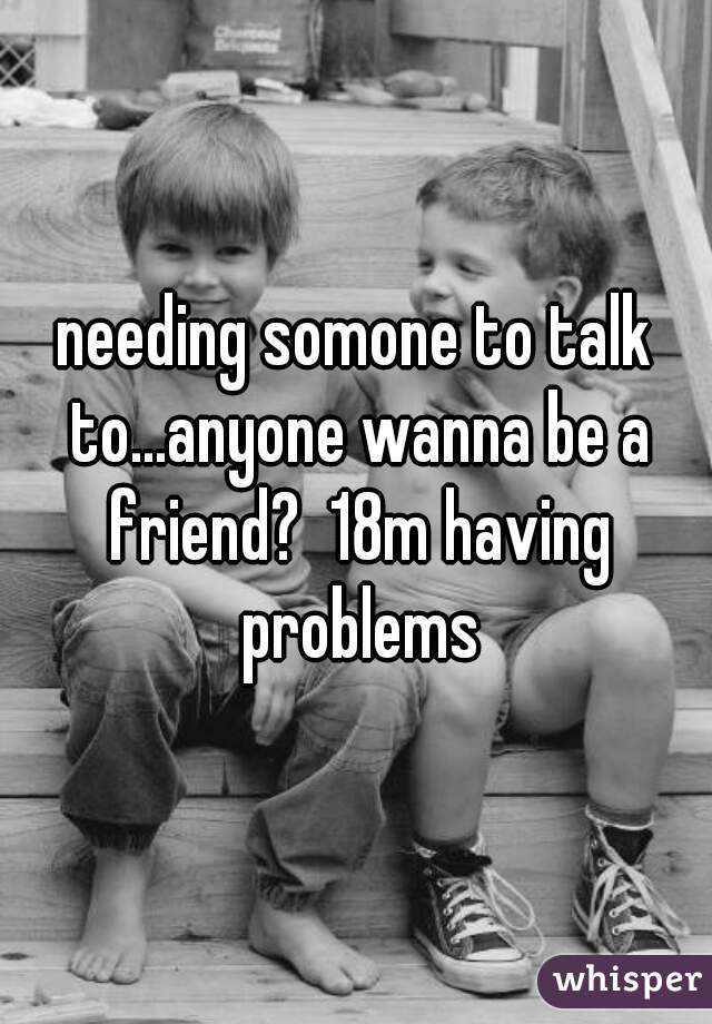 needing somone to talk to...anyone wanna be a friend?  18m having problems
