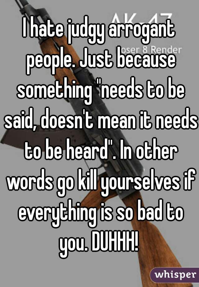 I hate judgy arrogant people. Just because something "needs to be said, doesn't mean it needs to be heard". In other words go kill yourselves if everything is so bad to you. DUHHH! 