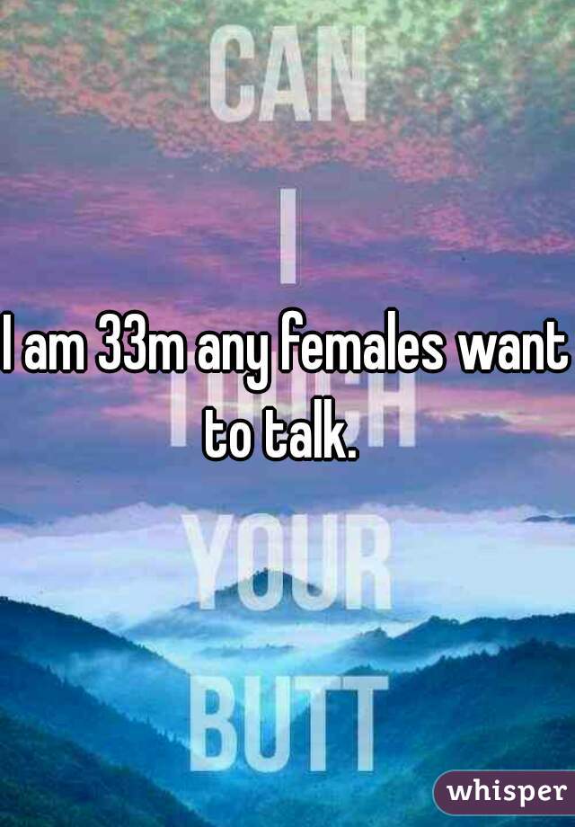 I am 33m any females want to talk.  