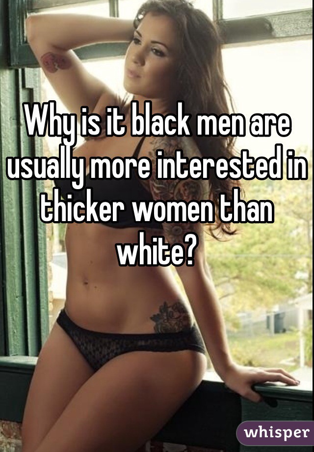 Why is it black men are usually more interested in thicker women than white?