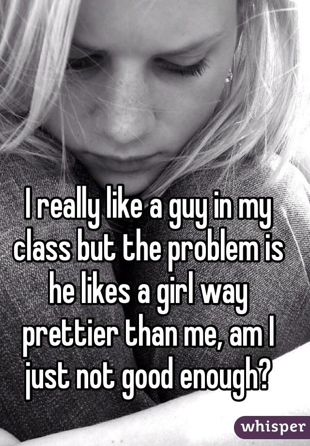 I really like a guy in my class but the problem is he likes a girl way prettier than me, am I just not good enough?