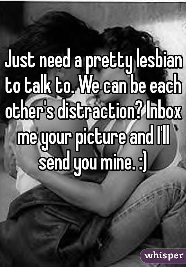 Just need a pretty lesbian to talk to. We can be each other's distraction? Inbox me your picture and I'll send you mine. :) 