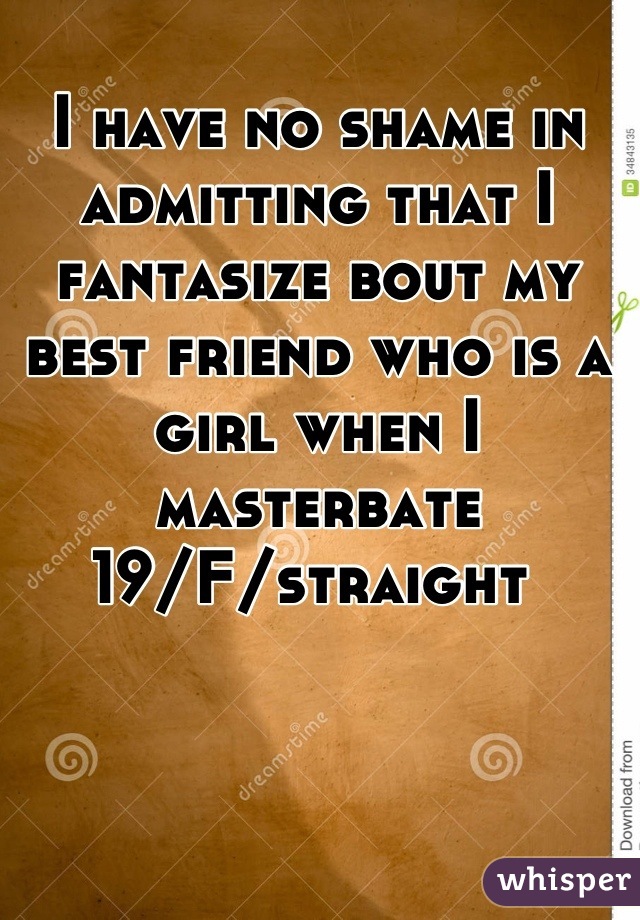 I have no shame in admitting that I fantasize bout my best friend who is a girl when I masterbate
19/F/straight 
