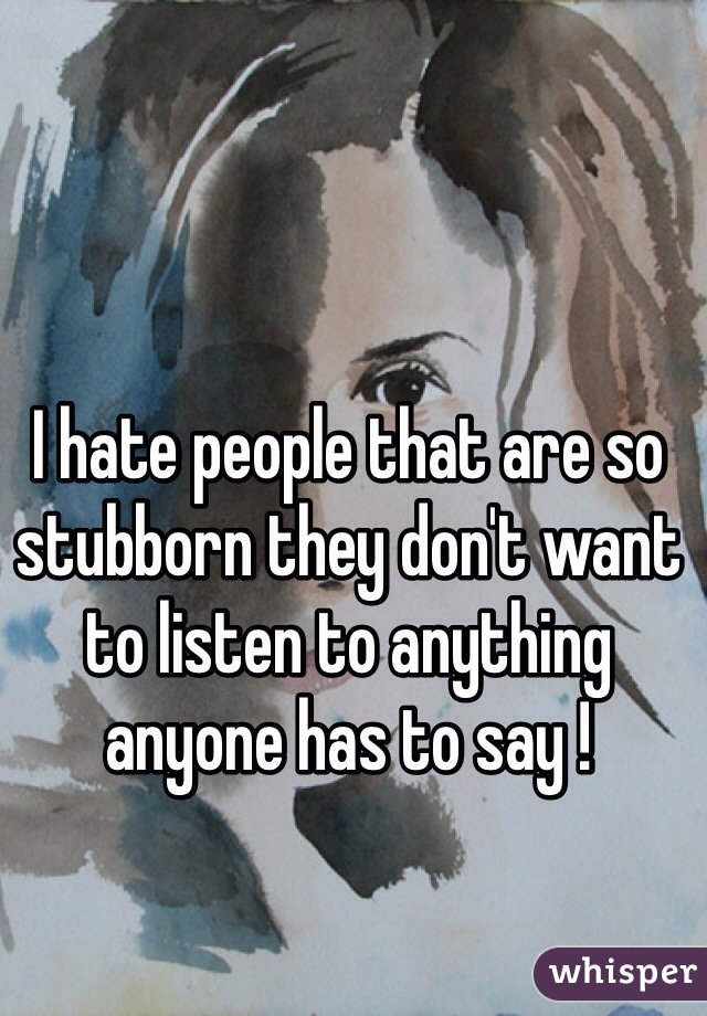 I hate people that are so stubborn they don't want to listen to anything anyone has to say ! 