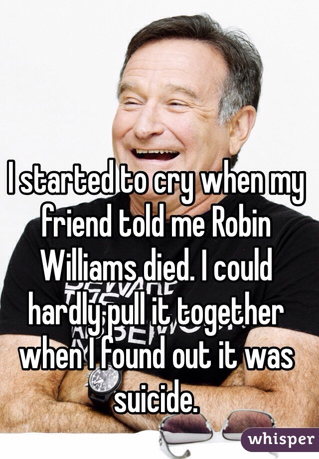 I started to cry when my friend told me Robin Williams died. I could hardly pull it together when I found out it was suicide. 
