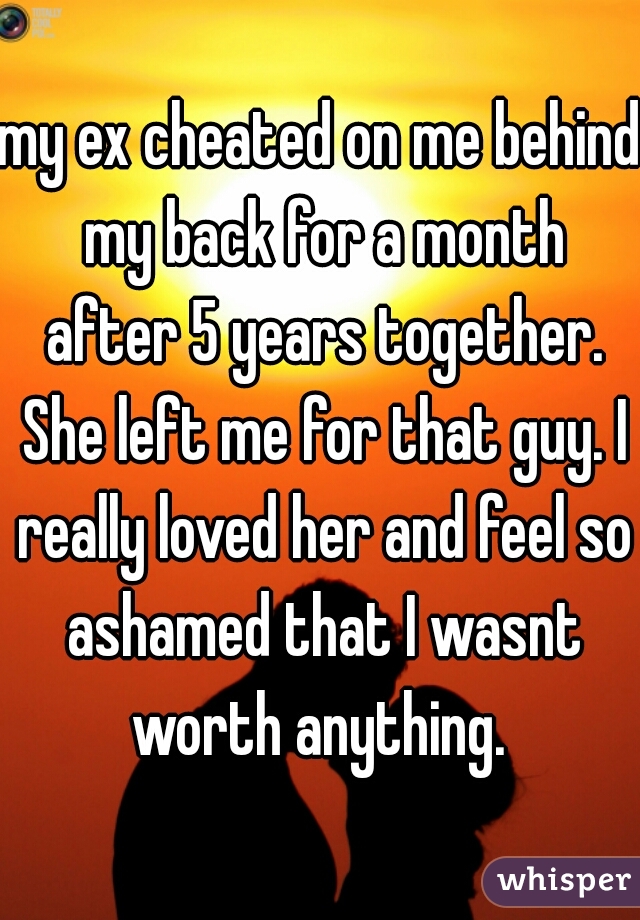 my ex cheated on me behind my back for a month after 5 years together. She left me for that guy. I really loved her and feel so ashamed that I wasnt worth anything. 
