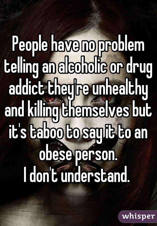 People have no problem telling an alcoholic or drug addict they're unhealthy and killing themselves but it's taboo to say it to an obese person. 
I don't understand. 