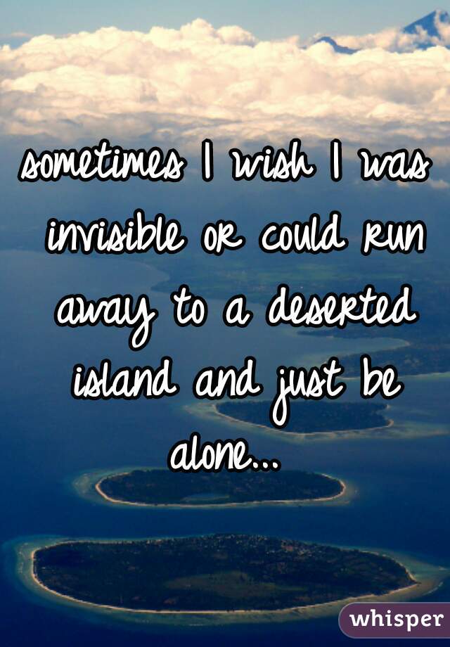 sometimes I wish I was invisible or could run away to a deserted island and just be alone... 