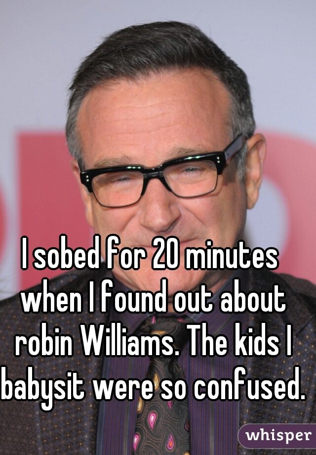 I sobed for 20 minutes when I found out about robin Williams. The kids I babysit were so confused.