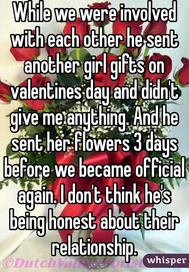 While we were involved with each other he sent another girl gifts on valentines day and didn't give me anything. And he sent her flowers 3 days before we became official again. I don't think he's being honest about their relationship. 