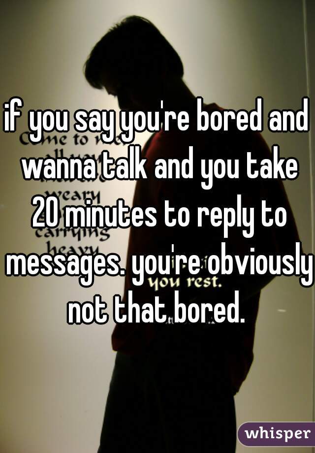 if you say you're bored and wanna talk and you take 20 minutes to reply to messages. you're obviously not that bored. 
