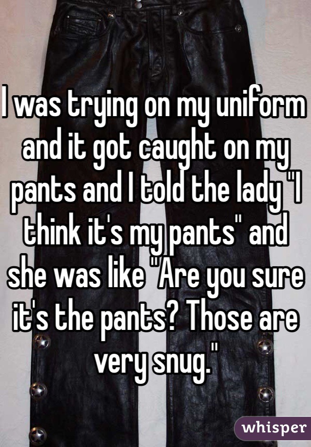 I was trying on my uniform and it got caught on my pants and I told the lady "I think it's my pants" and she was like "Are you sure it's the pants? Those are very snug."