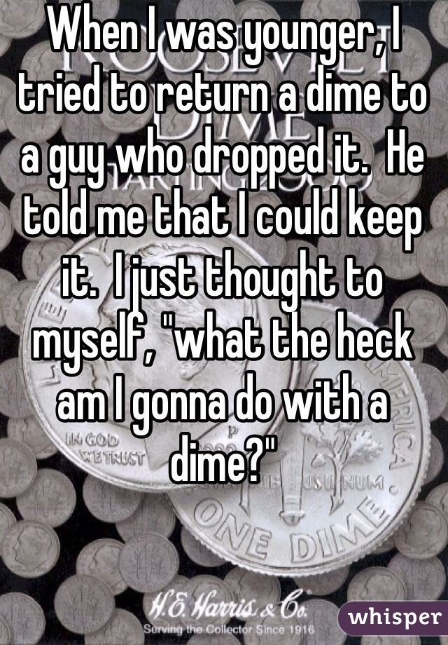 When I was younger, I tried to return a dime to a guy who dropped it.  He told me that I could keep it.  I just thought to myself, "what the heck am I gonna do with a dime?"