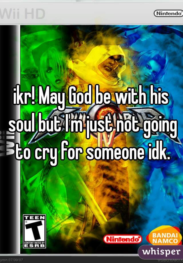 ikr! May God be with his soul but I'm just not going to cry for someone idk.