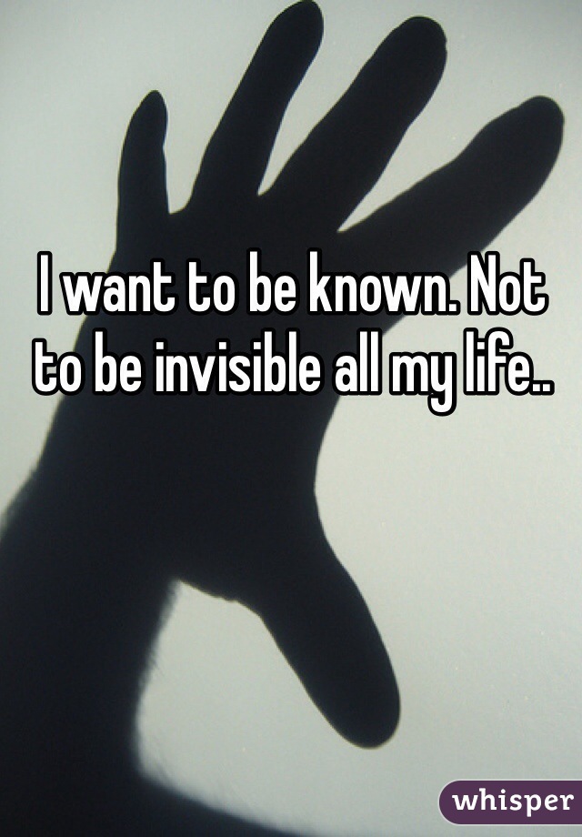 I want to be known. Not to be invisible all my life..