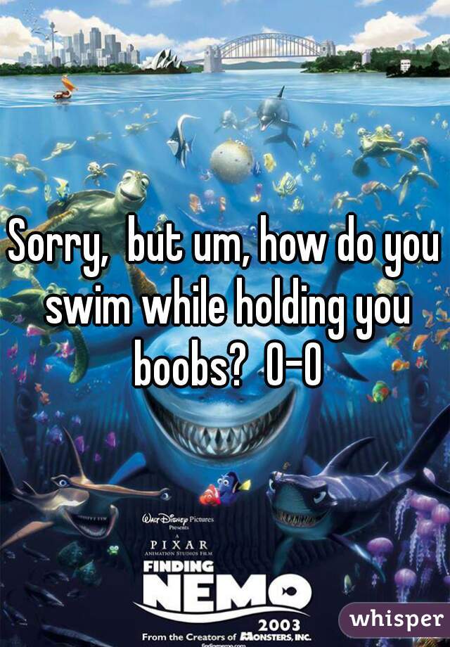 Sorry,  but um, how do you swim while holding you boobs?  0-0