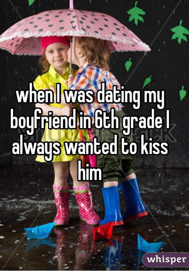 when I was dating my boyfriend in 6th grade I always wanted to kiss him