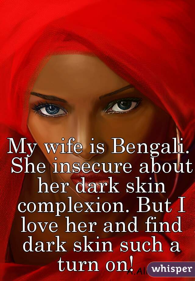 My wife is Bengali. She insecure about her dark skin complexion. But I love her and find dark skin such a turn on!  
