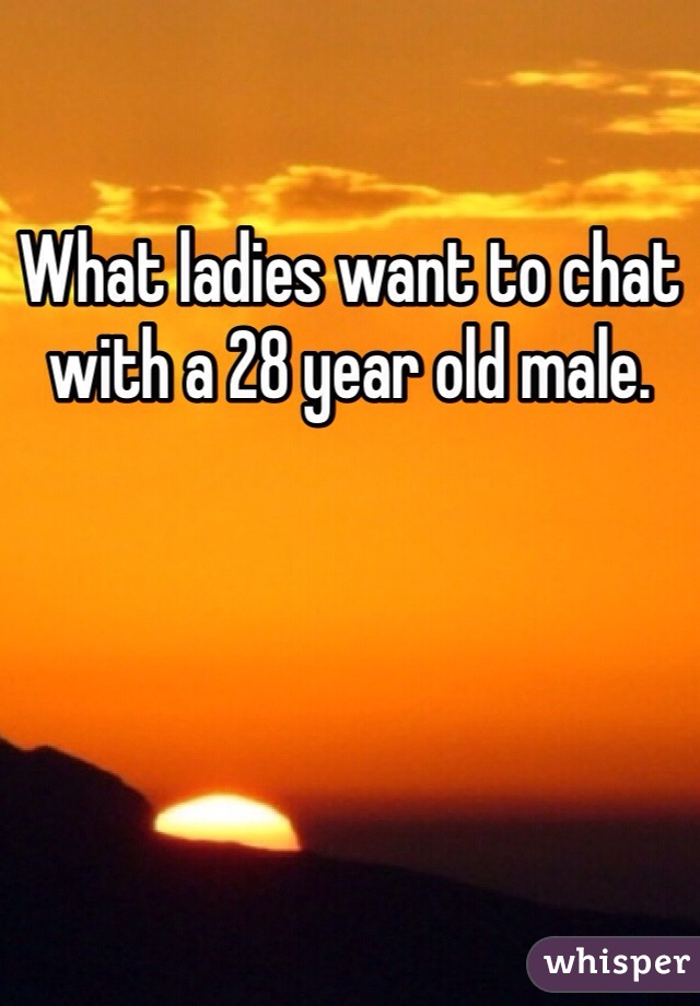 What ladies want to chat with a 28 year old male. 
