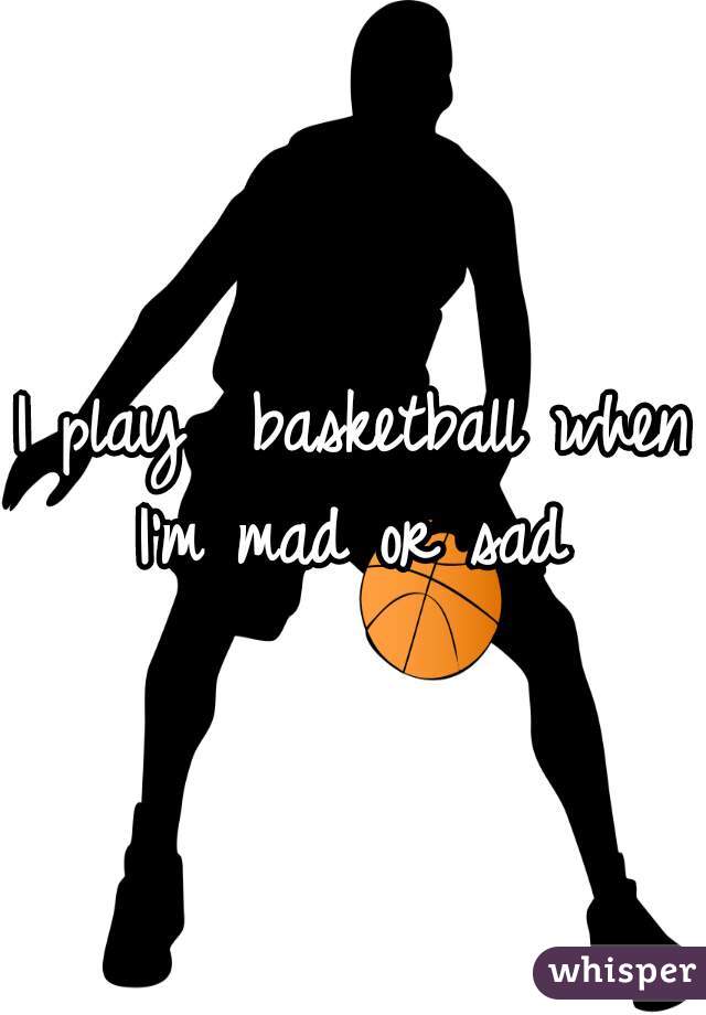 I play  basketball when I'm mad or sad 
