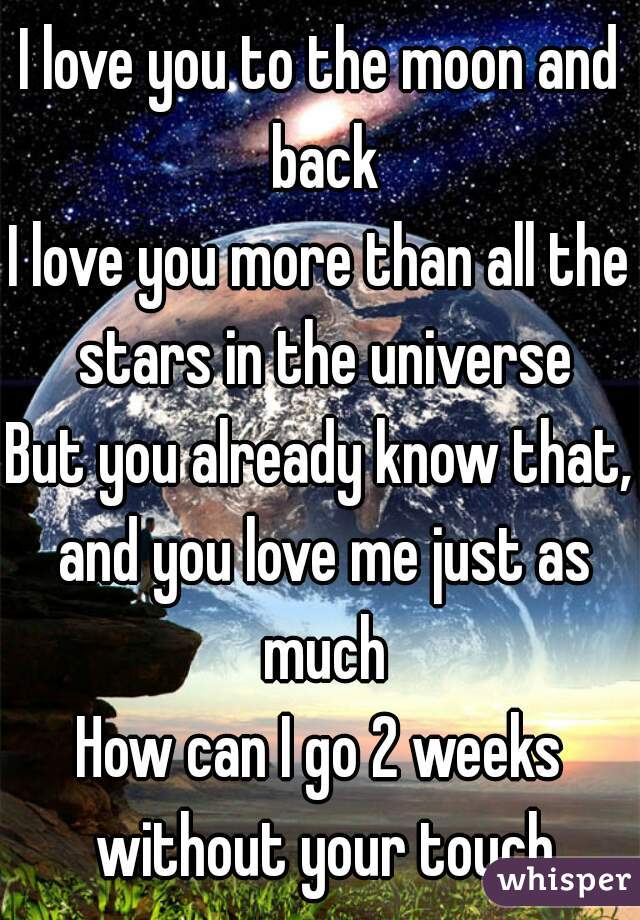 I love you to the moon and back
I love you more than all the stars in the universe
But you already know that, and you love me just as much
How can I go 2 weeks without your touch