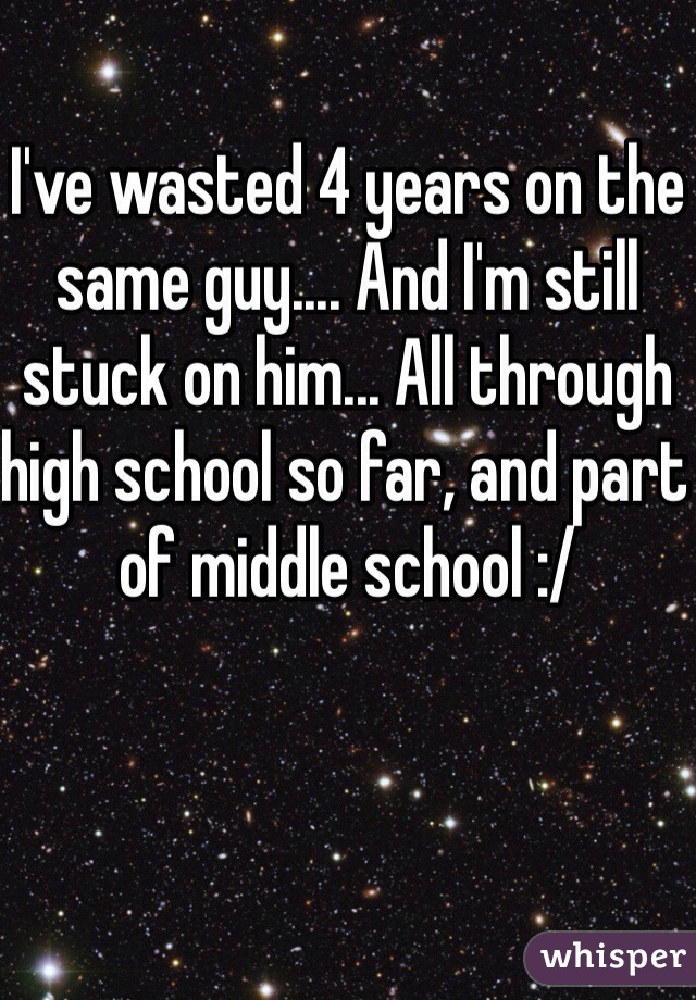 I've wasted 4 years on the same guy.... And I'm still stuck on him... All through high school so far, and part of middle school :/ 