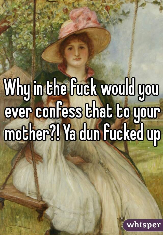 Why in the fuck would you ever confess that to your mother?! Ya dun fucked up